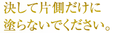 決して片側だけに塗らないでください。